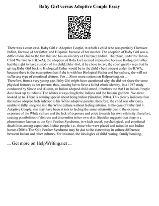 Baby Girl versus Adoptive Couple Essay
There was a court case, Baby Girl v. Adoptive Couple, in which a child who was partially Cherokee
Indian, because of her father, and Hispanic, because of her mother. The adoption of Baby Girl was a
difficult one due to the fact that she has an ancestry of Cherokee Indian. Therefore, under the Indian
Child Welfare Act (ICWA), the adoption of Baby Girl seemed impossible because Biological Father
had the right to have custody of his child, Baby Girl, if he chose to. So, the court greatly sees that by
giving Baby Girl back to Biological Father would be in the child s best interest under the ICWA,
because there is the assumption that if she is with her Biological Father and her culture, she will not
suffer any type of emotional distress. For ... Show more content on Helpwriting.net ...
Therefore, from a very young age, Baby Girl might have questioned why she did not share the same
physical features as her parents; thus, causing her to have a failed ethnic identity. In a 1987 study,
conducted by Simon and Alstein, an Indian adopted child stated, It bothers me that I m Indian. People
don t look up to Indians. The whites always fought the Indians and the Indians got beat. We aren t
looked up to. There is nothing special about being Indian (Sindelar, 2004). This clearly indicates that
the native adoptee feels inferior to his White adoptive parents; therefore, the child was obviously
unable to fully integrate into the White culture without feeling inferior. In the case of Baby Girl v.
Adoptive Couple, she may have been at risk to feeling the same inferiority due to the extreme
exposure of the White culture and the lack of exposure and pride towards her own ethnicity; therefore,
causing possibilities of distress and discomfort in her own skin. Sindelar suggests that there is a
phenomenon known as the Split Feather Syndrome, in which social, psychological, and emotional
disabilities among expatriated Indian people, i.e., those who were placed and raised in non Indian
homes (2004). The Split Feather Syndrome may be due to the extremities in culture difference
between Indian and other cultures. For instance, the ideologies of child rearing, family bonding,
... Get more on HelpWriting.net ...
 