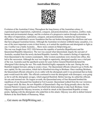 Australian History
Evolution of the Australian Colony Throughout the long history of the Australian colony, it
experienced great imperialism, exploration, conquest, and postcolonialism, revolution, conflict, trade,
human and environmental change, and the evolution of a progressive nation through colonialism. In
the effect of imperialism, exploration, conquest, and postcolonialism, Australia has faced many
difficulties, but established a secure foundation that has not broken throughout the rebellions and wars
that have plagued Australian history. Although the Australian revolution withheld many casualties, it is
one of the most important events in their history, as it united the republicans and aboriginals to fight as
one. Conflict was a battle Australia ... Show more content on Helpwriting.net ...
The war was fought from 1922 1926 between the republic of australia (Republicans) and the
Queensland Republic (Queenies). The war was caused when Queensland, largely the east part of
Australia, seceded from the newly declared Republic Australia. This created a feeling of superiority
from Queensland to the western counterparts. After western australians were elected into office, this
led to the succession. Although the war was fought in superiority, aboriginal equality was a vital part
of the war. Australia used the apartheid system for years before General Rainford declared the
Aboriginal Edict during the war. This made Rainford highly unpopular in the east. During the war,
Rainford stepped forward, asking to create a truce. The Queensland officials refused to go to Perth, the
new capital, for the convention, which led to Rainford traveling to Brisbane. Once reaching Brisbane,
the Queensland officials refused to sit at a table with the aboriginals until it was promised that no body
parts would touch the table. The officials continued to treat the aboriginals with disrespect, even going
as far to call the aboriginals savages, which angered Rainford. Before leaving, he called the officials
fat cats and stormed out. On August seventh, the Queensland army of four thousand bombed the
republican of one thousand four hundred at Fort Lasseter. Queensland walked from the war victorious
on August tenth. By then, the new Republic of Queensland s flag was flying proudly above the fort.
General Patrick Cowpens and Howard Newfield both failed attempts to take back Brisbane. Grant
Odyssey organized the Odyssey invasion, in which he struck at the Queensland Republic at many
points, fighting with the aboriginals who aided him in this attack. Odyssey was able to defeat General
Roberts at the third Battle of Dumaresq. When
... Get more on HelpWriting.net ...
 