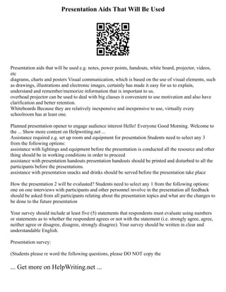 Presentation Aids That Will Be Used
Presentation aids that will be used e.g. notes, power points, handouts, white board, projector, videos,
etc
diagrams, charts and posters Visual communication, which is based on the use of visual elements, such
as drawings, illustrations and electronic images, certainly has made it easy for us to explain,
understand and remember/memorize information that is important to us.
overhead projector can be used to deal with big classes it convenient to use motivation and also have
clarification and better retention.
Whiteboards Because they are relatively inexpensive and inexpensive to use, virtually every
schoolroom has at least one.
Planned presentation opener to engage audience interest Hello! Everyone Good Morning. Welcome to
the ... Show more content on Helpwriting.net ...
Assistance required e.g. set up room and equipment for presentation Students need to select any 3
from the following options:
assistance with lightings and equipment before the presentation is conducted all the resource and other
thing should be in working conditions in order to proceed
assistance with presentation handouts presentation handouts should be printed and disturbed to all the
participants before the presentations.
assistance with presentation snacks and drinks should be served before the presentation take place
How the presentation 2 will be evaluated? Students need to select any 1 from the following options:
one on one interviews with participants and other personnel involve in the presentation all feedback
should be asked from all participants relating about the presentation topics and what are the changes to
be done to the future presentation
Your survey should include at least five (5) statements that respondents must evaluate using numbers
or statements as to whether the respondent agrees or not with the statement (i.e. strongly agree, agree,
neither agree or disagree, disagree, strongly disagree). Your survey should be written in clear and
understandable English.
Presentation survey:
(Students please re word the following questions, please DO NOT copy the
... Get more on HelpWriting.net ...
 