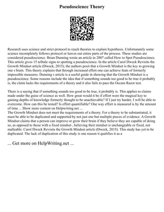 Pseudoscience Theory
Research uses science and strict protocol to reach theories to explain hypothesis. Unfortunately some
science incompletely follows protocol or leaves out entire parts of the process. These studies are
considered pseudoscience. Brian Dunning wrote an article in 2007 called How to Spot Pseudoscience.
This article gives 15 telltale signs to spotting a pseudoscience. In the article Carol Dweck Revisits the
Growth Mindset article (Dweck, 2015), the authors posit that a Growth Mindset is the key to growing
one s brain. This theory explains that through increased effort one can achieve feats of formerly
impossible measures. Dunning s article is a useful guide in showing that the Growth Mindset is a
pseudoscience. Some reasons include the idea that if something sounds too good to be true it probably
is, the claim lacks the requirements of a theory and it also fails to pass the Occam Razor test.
There is a saying that if something sounds too good to be true, it probably is. This applies to claims
made under the guise of science as well. How great would it be if effort were the magical key to
gaining depths of knowledge formerly thought to be unachievable? If I just try harder, I will be able to
overcome. How can this be tested? Is effort quantifiable? One way effort is measured is by the amount
of time ... Show more content on Helpwriting.net ...
The Growth Mindset does not meet the requirements of a theory. For a theory to be substantiated, it
must be able to be duplicated and supported by not just one but multiple pieces of evidence. A Growth
Mindset claims that a person can improve or grow their brain if they believe they are capable of doing
so, as opposed to those with a fixed mindset , believing their mindset is unchangeable or fixed, not
malleable. Carol Dweck Revisits the Growth Mindset article (Dweck, 2015). This study has yet to be
duplicated. The lack of duplication of this study is one reason it qualifies it as a
... Get more on HelpWriting.net ...
 