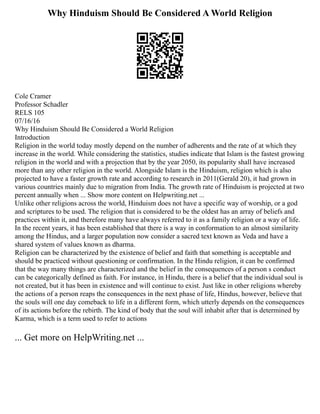 Why Hinduism Should Be Considered A World Religion
Cole Cramer
Professor Schadler
RELS 105
07/16/16
Why Hinduism Should Be Considered a World Religion
Introduction
Religion in the world today mostly depend on the number of adherents and the rate of at which they
increase in the world. While considering the statistics, studies indicate that Islam is the fastest growing
religion in the world and with a projection that by the year 2050, its popularity shall have increased
more than any other religion in the world. Alongside Islam is the Hinduism, religion which is also
projected to have a faster growth rate and according to research in 2011(Gerald 20), it had grown in
various countries mainly due to migration from India. The growth rate of Hinduism is projected at two
percent annually when ... Show more content on Helpwriting.net ...
Unlike other religions across the world, Hinduism does not have a specific way of worship, or a god
and scriptures to be used. The religion that is considered to be the oldest has an array of beliefs and
practices within it, and therefore many have always referred to it as a family religion or a way of life.
In the recent years, it has been established that there is a way in conformation to an almost similarity
among the Hindus, and a larger population now consider a sacred text known as Veda and have a
shared system of values known as dharma.
Religion can be characterized by the existence of belief and faith that something is acceptable and
should be practiced without questioning or confirmation. In the Hindu religion, it can be confirmed
that the way many things are characterized and the belief in the consequences of a person s conduct
can be categorically defined as faith. For instance, in Hindu, there is a belief that the individual soul is
not created, but it has been in existence and will continue to exist. Just like in other religions whereby
the actions of a person reaps the consequences in the next phase of life, Hindus, however, believe that
the souls will one day comeback to life in a different form, which utterly depends on the consequences
of its actions before the rebirth. The kind of body that the soul will inhabit after that is determined by
Karma, which is a term used to refer to actions
... Get more on HelpWriting.net ...
 