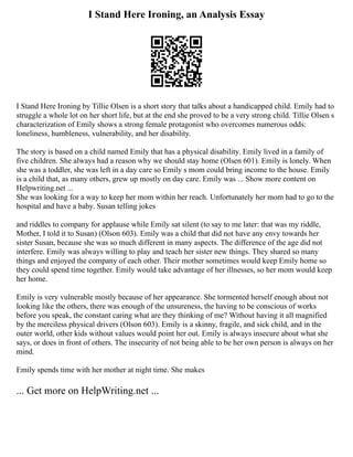 I Stand Here Ironing, an Analysis Essay
I Stand Here Ironing by Tillie Olsen is a short story that talks about a handicapped child. Emily had to
struggle a whole lot on her short life, but at the end she proved to be a very strong child. Tillie Olsen s
characterization of Emily shows a strong female protagonist who overcomes numerous odds:
loneliness, humbleness, vulnerability, and her disability.
The story is based on a child named Emily that has a physical disability. Emily lived in a family of
five children. She always had a reason why we should stay home (Olsen 601). Emily is lonely. When
she was a toddler, she was left in a day care so Emily s mom could bring income to the house. Emily
is a child that, as many others, grew up mostly on day care. Emily was ... Show more content on
Helpwriting.net ...
She was looking for a way to keep her mom within her reach. Unfortunately her mom had to go to the
hospital and have a baby. Susan telling jokes
and riddles to company for applause while Emily sat silent (to say to me later: that was my riddle,
Mother, I told it to Susan) (Olson 603). Emily was a child that did not have any envy towards her
sister Susan, because she was so much different in many aspects. The difference of the age did not
interfere. Emily was always willing to play and teach her sister new things. They shared so many
things and enjoyed the company of each other. Their mother sometimes would keep Emily home so
they could spend time together. Emily would take advantage of her illnesses, so her mom would keep
her home.
Emily is very vulnerable mostly because of her appearance. She tormented herself enough about not
looking like the others, there was enough of the unsureness, the having to be conscious of works
before you speak, the constant caring what are they thinking of me? Without having it all magnified
by the merciless physical drivers (Olson 603). Emily is a skinny, fragile, and sick child, and in the
outer world, other kids without values would point her out. Emily is always insecure about what she
says, or does in front of others. The insecurity of not being able to be her own person is always on her
mind.
Emily spends time with her mother at night time. She makes
... Get more on HelpWriting.net ...
 