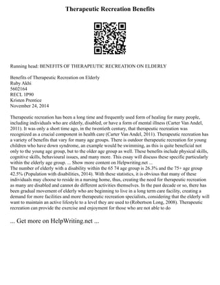 Therapeutic Recreation Benefits
Running head: BENEFITS OF THERAPEUTIC RECREATION ON ELDERLY
Benefits of Therapeutic Recreation on Elderly
Ruby Akhi
5602164
RECL 1P90
Kristen Prentice
November 24, 2014
Therapeutic recreation has been a long time and frequently used form of healing for many people,
including individuals who are elderly, disabled, or have a form of mental illness (Carter Van Andel,
2011). It was only a short time ago, in the twentieth century, that therapeutic recreation was
recognized as a crucial component in health care (Carter Van Andel, 2011). Therapeutic recreation has
a variety of benefits that vary for many age groups. There is outdoor therapeutic recreation for young
children who have down syndrome, an example would be swimming, as this is quite beneficial not
only to the young age group, but to the older age group as well. These benefits include physical skills,
cognitive skills, behavioural issues, and many more. This essay will discuss these specific particularly
within the elderly age group. ... Show more content on Helpwriting.net ...
The number of elderly with a disability within the 65 74 age group is 26.3% and the 75+ age group
42.5% (Population with disabilities, 2014). With these statistics, it is obvious that many of these
individuals may choose to reside in a nursing home, thus, creating the need for therapeutic recreation
as many are disabled and cannot do different activities themselves. In the past decade or so, there has
been gradual movement of elderly who are beginning to live in a long term care facility, creating a
demand for more facilities and more therapeutic recreation specialists, considering that the elderly will
want to maintain an active lifestyle to a level they are used to (Robertson Long, 2008). Therapeutic
recreation can provide the exercise and enjoyment for those who are not able to do
... Get more on HelpWriting.net ...
 