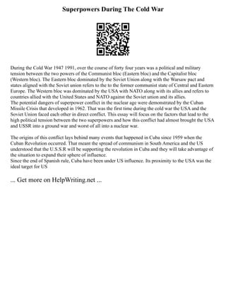 Superpowers During The Cold War
During the Cold War 1947 1991, over the course of forty four years was a political and military
tension between the two powers of the Communist bloc (Eastern bloc) and the Capitalist bloc
(Western bloc). The Eastern bloc dominated by the Soviet Union along with the Warsaw pact and
states aligned with the Soviet union refers to the to the former communist state of Central and Eastern
Europe. The Western bloc was dominated by the USA with NATO along with its allies and refers to
countries allied with the United States and NATO against the Soviet union and its allies.
The potential dangers of superpower conflict in the nuclear age were demonstrated by the Cuban
Missile Crisis that developed in 1962. That was the first time during the cold war the USA and the
Soviet Union faced each other in direct conflict. This essay will focus on the factors that lead to the
high political tension between the two superpowers and how this conflict had almost brought the USA
and USSR into a ground war and worst of all into a nuclear war.
The origins of this conflict lays behind many events that happened in Cuba since 1959 when the
Cuban Revolution occurred. That meant the spread of communism in South America and the US
understood that the U.S.S.R will be supporting the revolution in Cuba and they will take advantage of
the situation to expand their sphere of influence.
Since the end of Spanish rule, Cuba have been under US influence. Its proximity to the USA was the
ideal target for US
... Get more on HelpWriting.net ...
 