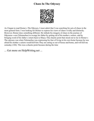 Chaos In The Odyssey
As I began to read Homer s The Odyssey, I must admit that I was searching for acts of chaos in the
most general form. I was looking for Homer to express his views of chaos vividly and distinctly.
However, Homer does something different. He imbeds his imagery of chaos in the journey of
Odysseus s son (Telemachus) to avenge his father by getting rid of his mother s suitors, and by
bringing word of his father s return back to Ithaca. One chaotic point that stood out to me in Homer s
The odyssey was when Telemachus was expressing his fear of living in his own home because he was
afraid his mother s suitors would kill him They are eating us out of house and home, and will kill me
someday (184). This was a chaotic point because during the time
... Get more on HelpWriting.net ...
 