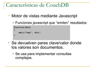 Características de CouchDB
   Motor de vistas mediante Javascript
    o   Funciones javascript que “emiten” resultados
     function(doc)
     {
         emit(“key”, doc);
     }


•   Se devuelven pares clave/valor donde
    los valores son documentos.
    o   Se usa para implementar consultas
        complejas.
 