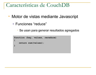 Características de CouchDB
   Motor de vistas mediante Javascript
    o   Funciones “reduce”
        •   Se usan para generar resultados agregados

     function (key, values, rereduce)
     {
         return sum(values);
     }
 