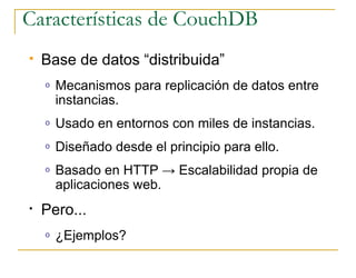 Características de CouchDB
   Base de datos “distribuida”
    o   Mecanismos para replicación de datos entre
        instancias.
    o   Usado en entornos con miles de instancias.
    o   Diseñado desde el principio para ello.
    o   Basado en HTTP → Escalabilidad propia de
        aplicaciones web.
•   Pero...
    o   ¿Ejemplos?
 