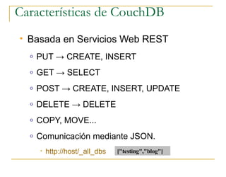 Características de CouchDB
   Basada en Servicios Web REST
    o   PUT → CREATE, INSERT
    o   GET → SELECT
    o   POST → CREATE, INSERT, UPDATE
    o   DELETE → DELETE
    o   COPY, MOVE...
    o   Comunicación mediante JSON.
        •   http://host/_all_dbs   [quot;testingquot;,quot;blogquot;]
 