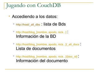 Jugando con CouchDB
   Accediendo a los datos:
    o
        http://host/_all_dbs   : lista de Bds
    o
        http://host/blog_[nombre, apodo, nick...] :
        Información de la BD
    o
        http://host/blog_[nombre, apodo, nick...]/_all_docs :
        Lista de documentos
    o
        http://host/blog_[nombre, apodo, nick...]/[doc_id] :
        Información del documento
 