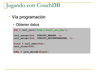 Jugando con CouchDB
   Vía programación
    o   Obtener datos
    $ch = curl_init(quot;http://host/_all_dbsquot;);

    curl_setopt($ch, CURLOPT_HEADER, 0);
    curl_setopt($ch, CURLOPT_RETURNTRANSFER, 1);

    $json = curl_exec($ch);
    curl_close($ch);

    $dbs = json_decode($json);
 