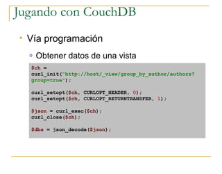 Jugando con CouchDB
   Vía programación
    o   Obtener datos de una vista
    $ch =
    curl_init(quot;http://host/_view/group_by_author/authors?
    group=truequot;);

    curl_setopt($ch, CURLOPT_HEADER, 0);
    curl_setopt($ch, CURLOPT_RETURNTRANSFER, 1);

    $json = curl_exec($ch);
    curl_close($ch);

    $dbs = json_decode($json);
 