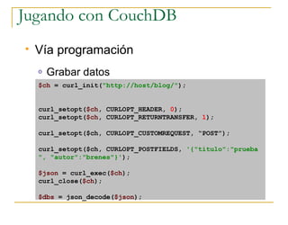 Jugando con CouchDB
   Vía programación
    o   Grabar datos
    $ch = curl_init(quot;http://host/blog/quot;);


    curl_setopt($ch, CURLOPT_HEADER, 0);
    curl_setopt($ch, CURLOPT_RETURNTRANSFER, 1);

    curl_setopt($ch, CURLOPT_CUSTOMREQUEST, “POST”);

    curl_setopt($ch, CURLOPT_POSTFIELDS, '{quot;tituloquot;:quot;prueba
    quot;, quot;autorquot;:quot;brenesquot;}');

    $json = curl_exec($ch);
    curl_close($ch);

    $dbs = json_decode($json);
 