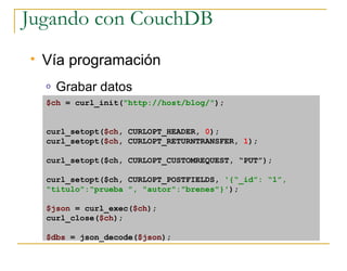 Jugando con CouchDB
   Vía programación
    o   Grabar datos
    $ch = curl_init(quot;http://host/blog/quot;);


    curl_setopt($ch, CURLOPT_HEADER, 0);
    curl_setopt($ch, CURLOPT_RETURNTRANSFER, 1);

    curl_setopt($ch, CURLOPT_CUSTOMREQUEST, “PUT”);

    curl_setopt($ch, CURLOPT_POSTFIELDS, '{“_id”: “1”,
    quot;tituloquot;:quot;prueba quot;, quot;autorquot;:quot;brenesquot;}');

    $json = curl_exec($ch);
    curl_close($ch);

    $dbs = json_decode($json);
 