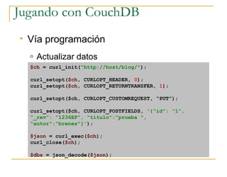 Jugando con CouchDB
   Vía programación
    o   Actualizar datos
    $ch = curl_init(quot;http://host/blog/quot;);

    curl_setopt($ch, CURLOPT_HEADER, 0);
    curl_setopt($ch, CURLOPT_RETURNTRANSFER, 1);

    curl_setopt($ch, CURLOPT_CUSTOMREQUEST, “PUT”);

    curl_setopt($ch, CURLOPT_POSTFIELDS, '{“id”: “1”,
    “_rev”: “1236EF”, quot;tituloquot;:quot;prueba quot;,
    quot;autorquot;:quot;brenesquot;}');

    $json = curl_exec($ch);
    curl_close($ch);

    $dbs = json_decode($json);
 