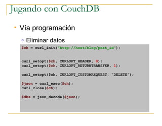 Jugando con CouchDB
   Vía programación
    o   Eliminar datos
    $ch = curl_init(quot;http://host/blog/post_idquot;);


    curl_setopt($ch, CURLOPT_HEADER, 0);
    curl_setopt($ch, CURLOPT_RETURNTRANSFER, 1);

    curl_setopt($ch, CURLOPT_CUSTOMREQUEST, “DELETE”);

    $json = curl_exec($ch);
    curl_close($ch);

    $dbs = json_decode($json);
 