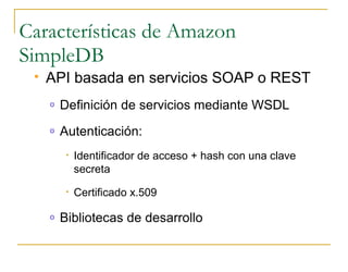 Características de Amazon
SimpleDB
    API basada en servicios SOAP o REST
     o   Definición de servicios mediante WSDL
     o   Autenticación:
          •   Identificador de acceso + hash con una clave
              secreta
          •   Certificado x.509

     o   Bibliotecas de desarrollo
 