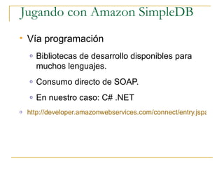 Jugando con Amazon SimpleDB
   Vía programación
    o   Bibliotecas de desarrollo disponibles para
        muchos lenguajes.
    o   Consumo directo de SOAP.
    o   En nuestro caso: C# .NET
o   http://developer.amazonwebservices.com/connect/entry.jspa?exte
 