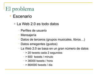 El problema
    Escenario
     o   La Web 2.0 es todo datos
         •   Perfiles de usuario
         •   Mensajería
         •   Datos de terceros (grupos musicales, libros…)
         •   Datos emegentes (gustos)
         •   La Web 2.0 se basa en un gran número de datos
              –   > 20 tweets cada 2 segundos
              –   > 600 tweets / minuto
              –   > 36000 tweets / hora
              –   > 864000 tweets / dia
 