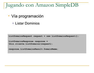 Jugando con Amazon SimpleDB
   Vía programación
    o   Listar Dominios


 ListDomainsRequest request = new ListDomainsRequest();

 ListDomainsResponse response =
 this.cliente.ListDomains(request);

 response.ListDomainsResult.DomainName;
 