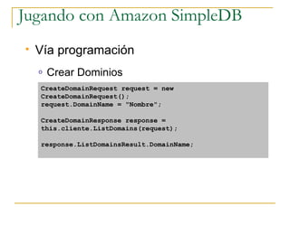 Jugando con Amazon SimpleDB
   Vía programación
    o   Crear Dominios
    CreateDomainRequest request = new
    CreateDomainRequest();
    request.DomainName = quot;Nombrequot;;

    CreateDomainResponse response =
    this.cliente.ListDomains(request);

    response.ListDomainsResult.DomainName;
 