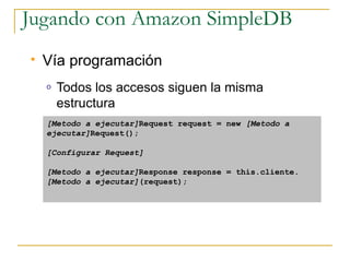 Jugando con Amazon SimpleDB
   Vía programación
    o   Todos los accesos siguen la misma
        estructura
    [Metodo a ejecutar]Request request = new [Metodo a
    ejecutar]Request();

    [Configurar Request]

    [Metodo a ejecutar]Response response = this.cliente.
    [Metodo a ejecutar](request);
 