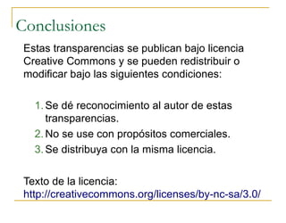 Conclusiones
 Estas transparencias se publican bajo licencia
 Creative Commons y se pueden redistribuir o
 modiﬁcar bajo las siguientes condiciones:

   1. Se dé reconocimiento al autor de estas
      transparencias.
   2. No se use con propósitos comerciales.
   3. Se distribuya con la misma licencia.

 Texto de la licencia:
 http://creativecommons.org/licenses/by-nc-sa/3.0/
 