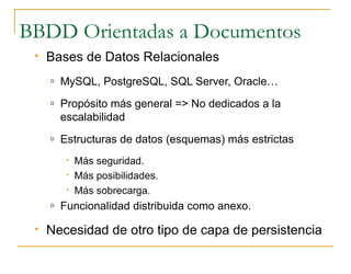 BBDD Orientadas a Documentos
    Bases de Datos Relacionales
     o   MySQL, PostgreSQL, SQL Server, Oracle…
     o   Propósito más general => No dedicados a la
         escalabilidad
     o   Estructuras de datos (esquemas) más estrictas
          •   Más seguridad.
          •   Más posibilidades.
          •   Más sobrecarga.
     o   Funcionalidad distribuida como anexo.

    Necesidad de otro tipo de capa de persistencia
 