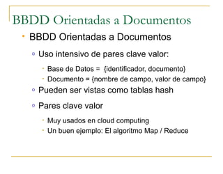 BBDD Orientadas a Documentos
    BBDD Orientadas a Documentos
     o   Uso intensivo de pares clave valor:
          •   Base de Datos = {identificador, documento}
          •   Documento = {nombre de campo, valor de campo}
     o   Pueden ser vistas como tablas hash
     o   Pares clave valor
          •   Muy usados en cloud computing
          •   Un buen ejemplo: El algoritmo Map / Reduce
 