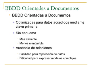 BBDD Orientadas a Documentos
    BBDD Orientadas a Documentos
     o   Optimizadas para datos accedidos mediante
         clave primaria.
     o   Sin esquema
         •   Más eficiente.
         •   Menos mantenible.
     o   Ausencia de relaciones
         •   Facilidad para replicación de datos
         •   Dificultad para expresar modelos complejos
 