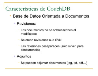 Características de CouchDB
    Base de Datos Orientada a Documentos
     o   Revisiones:
         •   Los documentos no se sobreescriben al
             modificarse
         •   Se crean revisiones a-la SVN
         •   Las revisiones desaparecen (solo sirven para
             concurrencia)
     o   Adjuntos
         •   Se pueden adjuntar documentos (jpg, txt, pdf…)
 