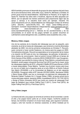 ADVA también promueve el desarrollo de grupos de otras regiones del país fuera
de la zona de Buenos Aires, entre ellos Jujuy, Santa Fe, Mendoza y Córdoba. El
primer grupo local de desarrolladores desembarcó en Rosario, en la región de
Santa Fe. Además hay sitios web e iniciativas, algunos de ellos apoyados por
ADVA, que se ejecutan de manera autónoma para proporcionar algún tipo de
apoyo o servicio a la industria local como por ejemplo: Industria VG
(www.IndustriaVG.com.ar), Desarrolladores de Videojuegos Unidos de América
Latina (DUVAL) (www.DUVAL.VG/), VG mapa (www.VGMap.com.ar),
Gamejoint: Conexión Desarrolladores independientes (www.gamejoint.com.ar),
Gamester (www.Gamester.com.ar) y Ciudad Red
(www.citynetworkhosting.com.ar ). Noticias de los acontecimientos y de las
comunidades en el sector de los juegos también se pueden encontrar en
LatinGamers (www.latingamers.net), LocalStrike (www.localstrike.net) y más.
Música y Video Juegos
Uno de los sectores de la industria del videojuego que aún es pequeño, pero
creciente, es el de la música de videojuegos, que comenzó a nivel de aficionados
alrededor de 2005. Uno de los primeros compositores es Christian F. Perucchi,
quien comenzó a hacer sonido freelance y la música para los juegos en 2005.
Formalmente entrenado, Perucchi se especializa en la composición de la música
y la creación de SFX para el cine, los videojuegos, las películas, la televisión y
otros medios de comunicación. Ganó el premio Innovar 2008 por el tiempo de
Oniric Games of War (2008) y un premio ADVA CODEAR 2010. Juan Cavagnaro,
un compositor que escribió la música indie de Three Melons y actualmente para
Dedalord, anotó juegos incluyendo Running Fred (2012) que fue la mayor venta
de videojuegos argentina de 2012, y Boarder X Battle (2010) para Disney y ESPN
a través desarrollador Three Melons. También fue el primer músico para tocar
en vivo en el Salón de la Argentina tanto en el año 2008 en el Centro Cultural
San Martín (EVA2008) y en la Universidad de Belgrano en el año siguiente
(EVA2009). Cavagnaro editó el EP Valvular (ECC83) (2008), Spontaneo (2009)
y Steve Hyuga (2009), que fue un homenaje a la japonesa de videojuegos de
Nintendo Captain Tsubasa Vol. II: Suoper Striker (1990), la banda sonora de la
música del juego original, Jazzecity (2009), Incestibleach (2012), TIC TOC (2013)
y Songs of Doom inminente (2012) que contó con música de videojuego Fred
saga de Dedalord (que incluye Falling Fred Z (2011), Corre Fred (2012), de
Super Falling Fred (2013) y Fred Esquí (2013).
Arte y Video Juegos
La historia del arte y los juegos se remonta al comienzo de la humanidad, cuando
el arte y los juegos fueron parte de un círculo mágico. Conforme pasaba el
tiempo, los hombres rompieron el círculo hacia abajo, pero siguieron luchando.
Juegos y arte han reunido en diversas ocasiones, la última mediada por la
 