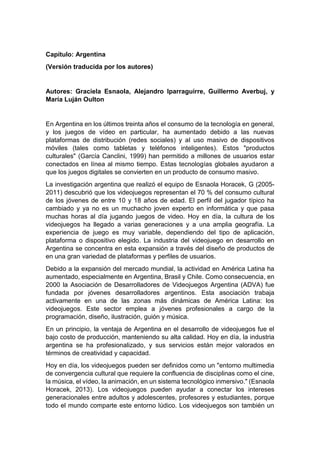 Capítulo: Argentina
(Versión traducida por los autores)
Autores: Graciela Esnaola, Alejandro Iparraguirre, Guillermo Averbuj, y
María Luján Oulton
En Argentina en los últimos treinta años el consumo de la tecnología en general,
y los juegos de vídeo en particular, ha aumentado debido a las nuevas
plataformas de distribución (redes sociales) y al uso masivo de dispositivos
móviles (tales como tabletas y teléfonos inteligentes). Estos "productos
culturales" (García Canclini, 1999) han permitido a millones de usuarios estar
conectados en línea al mismo tiempo. Estas tecnologías globales ayudaron a
que los juegos digitales se convierten en un producto de consumo masivo.
La investigación argentina que realizó el equipo de Esnaola Horacek, G (2005-
2011) descubrió que los videojuegos representan el 70 % del consumo cultural
de los jóvenes de entre 10 y 18 años de edad. El perfil del jugador típico ha
cambiado y ya no es un muchacho joven experto en informática y que pasa
muchas horas al día jugando juegos de video. Hoy en día, la cultura de los
videojuegos ha llegado a varias generaciones y a una amplia geografía. La
experiencia de juego es muy variable, dependiendo del tipo de aplicación,
plataforma o dispositivo elegido. La industria del videojuego en desarrollo en
Argentina se concentra en esta expansión a través del diseño de productos de
en una gran variedad de plataformas y perfiles de usuarios.
Debido a la expansión del mercado mundial, la actividad en América Latina ha
aumentado, especialmente en Argentina, Brasil y Chile. Como consecuencia, en
2000 la Asociación de Desarrolladores de Videojuegos Argentina (ADVA) fue
fundada por jóvenes desarrolladores argentinos. Esta asociación trabaja
activamente en una de las zonas más dinámicas de América Latina: los
videojuegos. Este sector emplea a jóvenes profesionales a cargo de la
programación, diseño, ilustración, guión y música.
En un principio, la ventaja de Argentina en el desarrollo de videojuegos fue el
bajo costo de producción, manteniendo su alta calidad. Hoy en día, la industria
argentina se ha profesionalizado, y sus servicios están mejor valorados en
términos de creatividad y capacidad.
Hoy en día, los videojuegos pueden ser definidos como un "entorno multimedia
de convergencia cultural que requiere la confluencia de disciplinas como el cine,
la música, el vídeo, la animación, en un sistema tecnológico inmersivo." (Esnaola
Horacek, 2013). Los videojuegos pueden ayudar a conectar los intereses
generacionales entre adultos y adolescentes, profesores y estudiantes, porque
todo el mundo comparte este entorno lúdico. Los videojuegos son también un
 