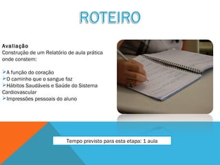 Avaliação
Construção de um Relatório de aula prática
onde constem:
A função do coração
O caminho que o sangue faz
Hábitos Saudáveis e Saúde do Sistema
Cardiovascular
Impressões pessoais do aluno
Tempo previsto para esta etapa: 1 aula
 