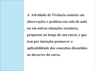 A Atividade de Vivência consiste em
observações e práticas em sala de aula
ou em outras situações escolares,
propostas ao longo de um curso, e que
tem por intenção promover a
aplicabilidade dos conceitos discutidos
no decorrer do curso.
 