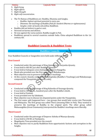 12
5. Right living
6. Right efforts
7. Right thought
8. Right self-concentration.
 The Tri Ratnas of Buddhism are: Buddha, Dhamma and Sangha.
o Buddha: highest spiritual potential in every one.
o Dhamma: the teachings of Buddha (Pali for Sanskrit Dharma or righteousness)
o Sangha: order of monks who follow Buddhism.
 Buddha did not believe in god or soul.
 Stressed on karma and ahimsa.
 He was against the varna system. Buddha taught in Pali.
 Buddhism spread to several countries outside India. China adopted Buddhism in the 1st
century AD.
Buddhist Councils & Buddhist Texts
Buddhist Councils
Four Buddhist Councils or Sangeethis were held under different kings.
First Council
 Conducted under the patronage of King Ajatasatru of Haryanka dynasty.
 It was held in 483 BC just after Buddha’s demise.
 It was held at Sattapani caves (Sattaparnaguha) in Rajagriha.
 Monk who presided over the first council was Mahakassapa.
 Main objective was to preserve the Buddha’s teachings.
 At this council, Ananda composed the Suttapitaka (Buddha’s Teachings) and Mahakassapa
composed the Vinaypitaka (monastic code).
Second Council
 Conducted under the patronage of King Kalasoka of Sisunaga dynasty.
 It was held in 383 BC, i.e., hundred years after the Buddha’s death.
 It was held at Vaishali.
 It was presided over by Sabakami.
 Main objective was to discuss ten disputed points under the Vinaypitaka.
 The first major split happened here – two groups that would later evolve into Theravada
and Mahayana. The first group was called Thera (meaning Elder in Pali). They wanted to
preserve the teachings of Buddha in the original spirit. The other group called
Mahasanghika (Great Community) interpreted the Buddha’s teachings more liberally.
Third Council
 Conducted under the patronage of Emperor Ashoka of Maurya dynasty.
 It was held in 250 BC at Pataliputra.
 Mogaliputta Tissa presided over the council.
 Main objective was to purify Buddhism from opportunistic factions and corruption in the
Sangha.
©
s
h
a
f
i
o
m
s
y
History Capsule Note Ancient India
Compiled by shafi Omassery 9847073756
 