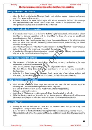 22
The various reasons for the fall of the Mauryan Empire:
The partition of the Empire
 After the death of Ashoka, the Mauryan Empire split into two halves – western and eastern
parts.This weakened the empire.
 Kalhana, author of the work Rajatarangini which is an account of Kashmir’s history says
that after Ashoka’s death, his son Jalauka ruled over Kashmir as an independent ruler.
 This partition resulted in invasions from the northwest.
Highly centralised administration
 Historian Romila Thapar is of the view that the highly centralised administration under
the Mauryas became a problem with the later Mauryan kings who were not as efficient
administrators as their predecessors.
 Powerful kings like Chandragupta Maurya and Ashoka could control the administration
well. But weak rulers led to a weakening of the administration and ultimately led to the
empire’s disintegration.
 Also, the sheer vastness of the Mauryan Empire meant that there had to be a very effective
ruler at the centre who could keep coherent all the regions.
 A weakening of the central administration coupled with a large distance to communicate
also led to the rise of independent kingdoms.
Weak monarchs after Ashoka
 The successors of Ashoka were weak kings who could not carry the burden of the huge
empire that was bequeathed to them.
 After Ashoka, only six kings could rule over the kingdom for a mere 52 years.
 The last Maurya king, Brihadratha was overthrown by his own army commander,
Pushyamitra.
 Only the first three kings of the Mauryan Empire were men of exceptional abilities and
character. The later kings were no match in quality to their illustrious ancestors.
Independence of the provinces
 After Ashoka, under the later kings, the centre’s hold over the vast empire began to
disintegrate. This led to the emergence to various kingdoms.
 It is already mentioned that Jalauka ruled over Kashmir independently.
 Kalinga became independent.
 According to Tibetan sources, Virasena ruled over Gandhara independently.
 Vidarbha broke away from Magadha. As per Greek sources, a king named Subhagasena
(Sophagasanus) began to rule over the north-western provinces independently.
Internal revolt
 During the rule of Brihadratha, there was an internal revolt led by his army chief
Pushyamitra Shunga in about 185 or 186 BC.
 Bana describes in Harshacharita how Shunga killed Brihadratha during an army parade.
 This ended the rule of the Mauryas over Magadha and thence started the Shunga dynasty’s
rule.
©
s
h
a
f
i
o
m
s
y
History Capsule Note Ancient India
Compiled by shafi Omassery 9847073756
 