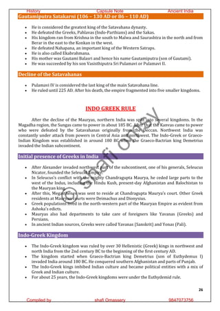 26
Gautamiputra Satakarni (106 – 130 AD or 86 – 110 AD)
 He is considered the greatest king of the Satavahana dynasty.
 He defeated the Greeks, Pahlavas (Indo-Parthians) and the Sakas.
 His kingdom ran from Krishna in the south to Malwa and Saurashtra in the north and from
Berar in the east to the Konkan in the west.
 He defeated Nahapana, an important king of the Western Satraps.
 He is also called Ekabrahmana.
 His mother was Gautami Balasri and hence his name Gautamiputra (son of Gautami).
 He was succeeded by his son Vasisthiputra Sri Pulamavi or Pulamavi II.
Decline of the Satavahanas
 Pulamavi IV is considered the last king of the main Satavahana line.
 He ruled until 225 AD. After his death, the empire fragmented into five smaller kingdoms.
INDO GREEK RULE
After the decline of the Mauryas, northern India was split into several kingdoms. In the
Magadha region, the Sungas came to power in about 185 BC. After that the Kanvas came to power
who were defeated by the Satavahanas originally from the Deccan. Northwest India was
constantly under attack from powers in Central Asia and northwest. The Indo-Greek or Graeco-
Indian Kingdom was established in around 180 BC when the Graeco-Bactrian king Demetrius
invaded the Indian subcontinent.
Initial presence of Greeks in India
 After Alexander invaded northwest part of the subcontinent, one of his generals, Seleucus
Nicator, founded the Seleucid Empire.
 In Seleucus’s conflict with the mighty Chandragupta Maurya, he ceded large parts to the
west of the Indus, including the Hindu Kush, present-day Afghanistan and Balochistan to
the Mauryan king.
 After this, Megasthenes was sent to reside at Chandragupta Maurya’s court. Other Greek
residents at Mauryan courts were Deimachus and Dionysius.
 Greek populations lived in the north-western part of the Mauryan Empire as evident from
Ashoka’s edicts.
 Mauryas also had departments to take care of foreigners like Yavanas (Greeks) and
Persians.
 In ancient Indian sources, Greeks were called Yavanas (Sanskrit) and Yonas (Pali).
Indo-Greek Kingdom
 The Indo-Greek kingdom was ruled by over 30 Hellenistic (Greek) kings in northwest and
north India from the 2nd century BC to the beginning of the first century AD.
 The kingdom started when Graeco-Bactrian king Demetrius (son of Euthydemus I)
invaded India around 180 BC. He conquered southern Afghanistan and parts of Punjab.
 The Indo-Greek kings imbibed Indian culture and became political entities with a mix of
Greek and Indian culture.
 For about 25 years, the Indo-Greek kingdoms were under the Euthydemid rule.
©
s
h
a
f
i
o
m
s
y
History Capsule Note Ancient India
Compiled by shafi Omassery 9847073756
 