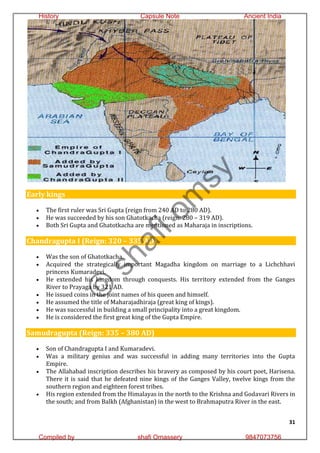 31
Early kings
 The first ruler was Sri Gupta (reign from 240 AD to 280 AD).
 He was succeeded by his son Ghatotkacha (reign: 280 – 319 AD).
 Both Sri Gupta and Ghatotkacha are mentioned as Maharaja in inscriptions.
Chandragupta I (Reign: 320 – 335 AD)
 Was the son of Ghatotkacha.
 Acquired the strategically important Magadha kingdom on marriage to a Lichchhavi
princess Kumaradevi.
 He extended his kingdom through conquests. His territory extended from the Ganges
River to Prayaga by 321 AD.
 He issued coins in the joint names of his queen and himself.
 He assumed the title of Maharajadhiraja (great king of kings).
 He was successful in building a small principality into a great kingdom.
 He is considered the first great king of the Gupta Empire.
Samudragupta (Reign: 335 – 380 AD)
 Son of Chandragupta I and Kumaradevi.
 Was a military genius and was successful in adding many territories into the Gupta
Empire.
 The Allahabad inscription describes his bravery as composed by his court poet, Harisena.
There it is said that he defeated nine kings of the Ganges Valley, twelve kings from the
southern region and eighteen forest tribes.
 His region extended from the Himalayas in the north to the Krishna and Godavari Rivers in
the south; and from Balkh (Afghanistan) in the west to Brahmaputra River in the east.
©
s
h
a
f
i
o
m
s
y
History Capsule Note Ancient India
Compiled by shafi Omassery 9847073756
 