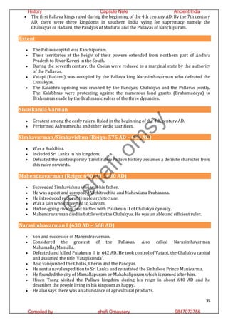35
 The first Pallava kings ruled during the beginning of the 4th century AD. By the 7th century
AD, there were three kingdoms in southern India vying for supremacy namely the
Chalukyas of Badami, the Pandyas of Madurai and the Pallavas of Kanchipuram.
Extent
 The Pallava capital was Kanchipuram.
 Their territories at the height of their powers extended from northern part of Andhra
Pradesh to River Kaveri in the South.
 During the seventh century, the Cholas were reduced to a marginal state by the authority
of the Pallavas.
 Vatapi (Badami) was occupied by the Pallava king Narasimhavarman who defeated the
Chalukyas.
 The Kalabhra uprising was crushed by the Pandyas, Chalukyas and the Pallavas jointly.
The Kalabhras were protesting against the numerous land grants (Brahamadeya) to
Brahmanas made by the Brahmanic rulers of the three dynasties.
Sivaskanda Varman
 Greatest among the early rulers. Ruled in the beginning of the 4th century AD.
 Performed Ashwamedha and other Vedic sacrifices.
Simhavarman/Simhavishnu (Reign: 575 AD – 600 AD)
 Was a Buddhist.
 Included Sri Lanka in his kingdom.
 Defeated the contemporary Tamil ruler. Pallava history assumes a definite character from
this ruler onwards.
Mahendravarman (Reign: 600 AD – 630 AD)
 Succeeded Simhavishnu who was his father.
 He was a poet and composed Vichitrachita and Mahavilasa Prahasana.
 He introduced rock cut temple architecture.
 Was a Jain who converted to Saivism.
 Had on-going rivalry and battles with Pulakesin II of Chalukya dynasty.
 Mahendravarman died in battle with the Chalukyas. He was an able and efficient ruler.
Narasimhavarman I (630 AD – 668 AD)
 Son and successor of Mahendravarman.
 Considered the greatest of the Pallavas. Also called Narasimhavarman
Mahamalla/Mamalla.
 Defeated and killed Pulakesin II in 642 AD. He took control of Vatapi, the Chalukya capital
and assumed the title ‘Vatapikonda’.
 Also vanquished the Cholas, Cheras and the Pandyas.
 He sent a naval expedition to Sri Lanka and reinstated the Sinhalese Prince Manivarma.
 He founded the city of Mamallapuram or Mahabalipuram which is named after him.
 Hiuen Tsang visited the Pallava kingdom during his reign in about 640 AD and he
describes the people living in his kingdom as happy.
 He also says there was an abundance of agricultural products.
©
s
h
a
f
i
o
m
s
y
History Capsule Note Ancient India
Compiled by shafi Omassery 9847073756
 