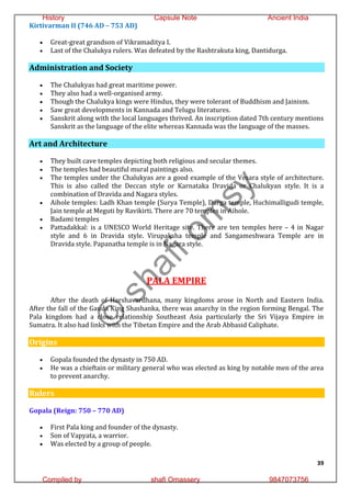 39
Kirtivarman II (746 AD – 753 AD)
 Great-great grandson of Vikramaditya I.
 Last of the Chalukya rulers. Was defeated by the Rashtrakuta king, Dantidurga.
Administration and Society
 The Chalukyas had great maritime power.
 They also had a well-organised army.
 Though the Chalukya kings were Hindus, they were tolerant of Buddhism and Jainism.
 Saw great developments in Kannada and Telugu literatures.
 Sanskrit along with the local languages thrived. An inscription dated 7th century mentions
Sanskrit as the language of the elite whereas Kannada was the language of the masses.
Art and Architecture
 They built cave temples depicting both religious and secular themes.
 The temples had beautiful mural paintings also.
 The temples under the Chalukyas are a good example of the Vesara style of architecture.
This is also called the Deccan style or Karnataka Dravida or Chalukyan style. It is a
combination of Dravida and Nagara styles.
 Aihole temples: Ladh Khan temple (Surya Temple), Durga temple, Huchimalligudi temple,
Jain temple at Meguti by Ravikirti. There are 70 temples in Aihole.
 Badami temples
 Pattadakkal: is a UNESCO World Heritage site. There are ten temples here – 4 in Nagar
style and 6 in Dravida style. Virupaksha temple and Sangameshwara Temple are in
Dravida style. Papanatha temple is in Nagara style.
PALA EMPIRE
After the death of Harshavardhana, many kingdoms arose in North and Eastern India.
After the fall of the Gauda King Shashanka, there was anarchy in the region forming Bengal. The
Pala kingdom had a close relationship Southeast Asia particularly the Sri Vijaya Empire in
Sumatra. It also had links with the Tibetan Empire and the Arab Abbasid Caliphate.
Origins
 Gopala founded the dynasty in 750 AD.
 He was a chieftain or military general who was elected as king by notable men of the area
to prevent anarchy.
Rulers
Gopala (Reign: 750 – 770 AD)
 First Pala king and founder of the dynasty.
 Son of Vapyata, a warrior.
 Was elected by a group of people.
©
s
h
a
f
i
o
m
s
y
History Capsule Note Ancient India
Compiled by shafi Omassery 9847073756
 