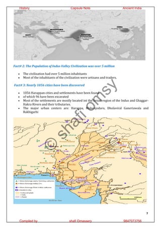 7
Fact# 2: The Population of Indus Valley Civilization was over 5 million
 The civilization had over 5 million inhabitants
 Most of the inhabitants of the civilization were artisans and traders.
Fact# 3: Nearly 1056 cities have been discovered
 1056 Harappan cities and settlements have been found
 of which 96 have been excavated
 Most of the settlements are mostly located int the broad region of the Indus and Ghaggar-
Hakra Rivers and their tributaries.
 The major urban centers are: Harappa, Mohenjodaro, Dholaviral Ganeriawala and
Rakhigarhi
©
s
h
a
f
i
o
m
s
y
History Capsule Note Ancient India
Compiled by shafi Omassery 9847073756
 