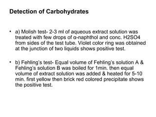 Detection of Carbohydrates
• a) Molish test- 2-3 ml of aqueous extract solution was
treated with few drops of α-naphthol and conc. H2SO4
from sides of the test tube. Violet color ring was obtained
at the junction of two liquids shows positive test.
• b) Fehling’s test- Equal volume of Fehling’s solution A &
Fehling’s solution B was boiled for 1min. then equal
volume of extract solution was added & heated for 5-10
min. first yellow then brick red colored precipitate shows
the positive test.
 