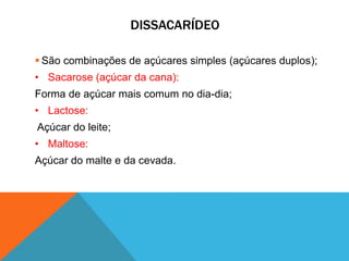 DISSACARÍDEO
 São combinações de açúcares simples (açúcares duplos);
• Sacarose (açúcar da cana):
Forma de açúcar mais comum no dia-dia;
• Lactose:
Açúcar do leite;
• Maltose:
Açúcar do malte e da cevada.
 