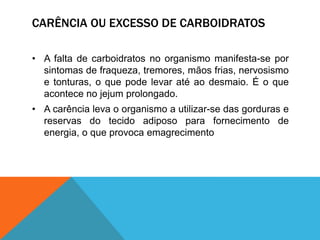 CARÊNCIA OU EXCESSO DE CARBOIDRATOS
• A falta de carboidratos no organismo manifesta-se por
sintomas de fraqueza, tremores, mãos frias, nervosismo
e tonturas, o que pode levar até ao desmaio. É o que
acontece no jejum prolongado.
• A carência leva o organismo a utilizar-se das gorduras e
reservas do tecido adiposo para fornecimento de
energia, o que provoca emagrecimento
 