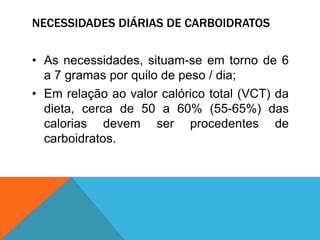 NECESSIDADES DIÁRIAS DE CARBOIDRATOS
• As necessidades, situam-se em torno de 6
a 7 gramas por quilo de peso / dia;
• Em relação ao valor calórico total (VCT) da
dieta, cerca de 50 a 60% (55-65%) das
calorias devem ser procedentes de
carboidratos.
 