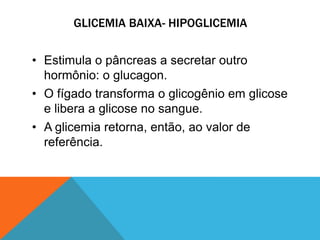 GLICEMIA BAIXA- HIPOGLICEMIA
• Estimula o pâncreas a secretar outro
hormônio: o glucagon.
• O fígado transforma o glicogênio em glicose
e libera a glicose no sangue.
• A glicemia retorna, então, ao valor de
referência.
 