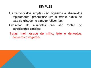 SIMPLES
Os carboidratos simples são digeridos e absorvidos
rapidamente, produzindo um aumento súbito da
taxa de glicose no sangue (glicemia).
Exemplos de alimentos que são fontes de
carboidratos simples:
frutas, mel, xarope de milho, leite e derivados,
açúcares e vegetais.
 