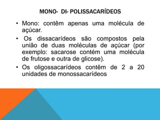 MONO- DI- POLISSACARÍDEOS
• Mono: contêm apenas uma molécula de
açúcar.
• Os dissacarídeos são compostos pela
união de duas moléculas de açúcar (por
exemplo: sacarose contém uma molécula
de frutose e outra de glicose).
• Os oligossacarídeos contêm de 2 a 20
unidades de monossacarídeos
 