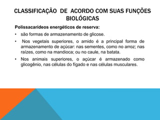 CLASSIFICAÇÃO DE ACORDO COM SUAS FUNÇÕES
BIOLÓGICAS
Polissacarídeos energéticos de reserva:
• são formas de armazenamento de glicose.
• Nos vegetais superiores, o amido é a principal forma de
armazenamento de açúcar: nas sementes, como no arroz; nas
raízes, como na mandioca; ou no caule, na batata.
• Nos animais superiores, o açúcar é armazenado como
glicogênio, nas células do fígado e nas células musculares.
 